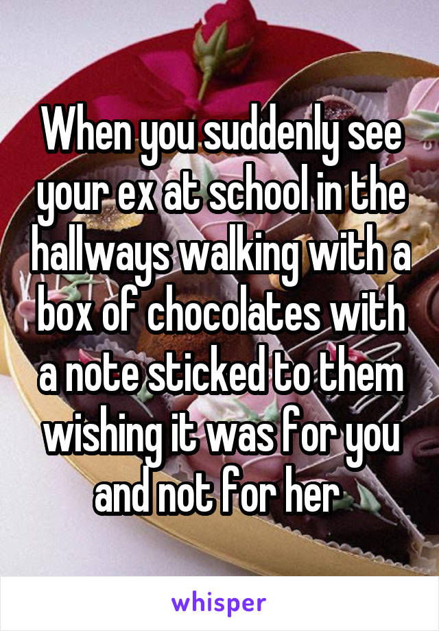 When you suddenly see your ex at school in the hallways walking with a box of chocolates with a note sticked to them wishing it was for you and not for her 