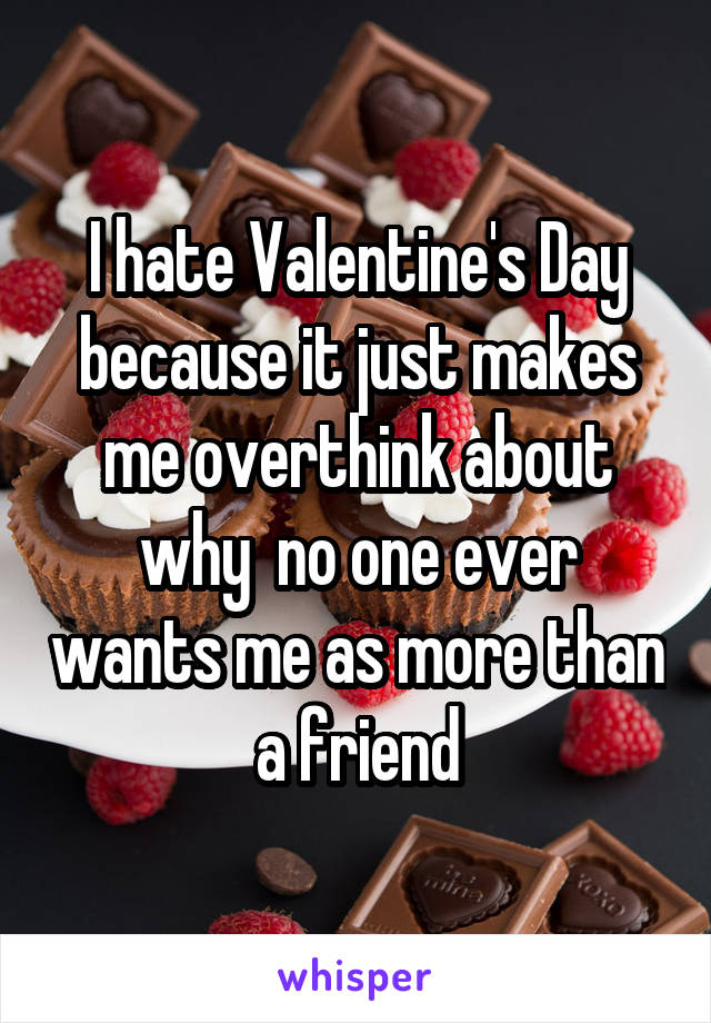 I hate Valentine's Day because it just makes me overthink about why  no one ever wants me as more than a friend