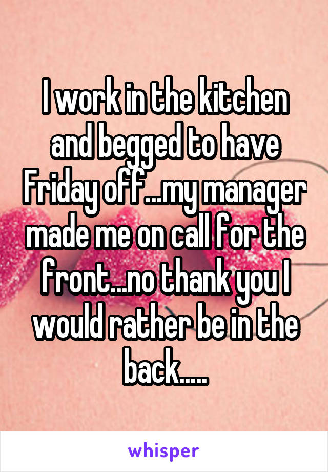 I work in the kitchen and begged to have Friday off...my manager made me on call for the front...no thank you I would rather be in the back.....