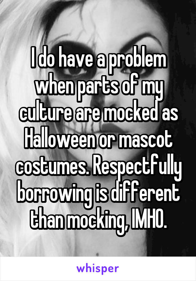 I do have a problem when parts of my culture are mocked as Halloween or mascot costumes. Respectfully borrowing is different than mocking, IMHO.