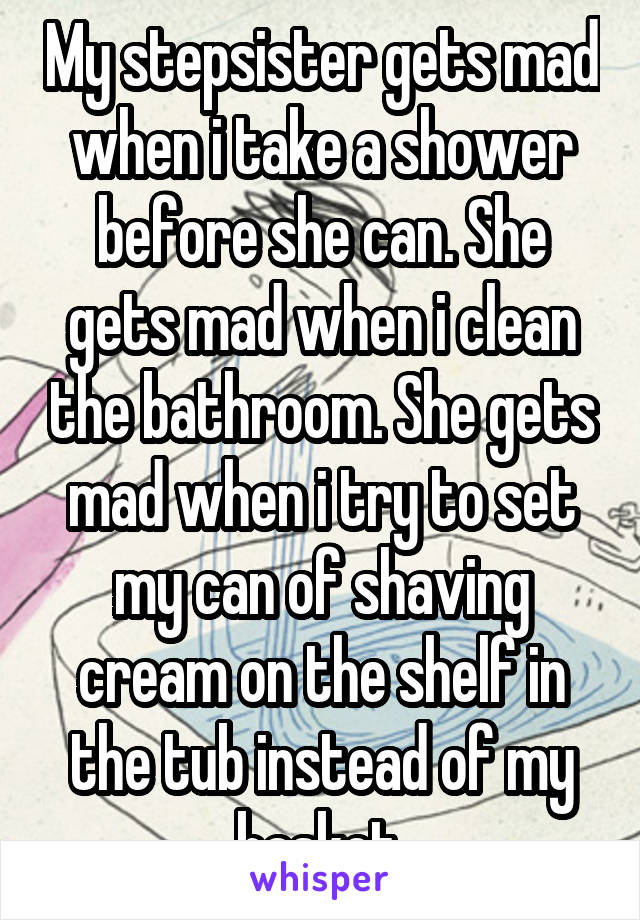 My stepsister gets mad when i take a shower before she can. She gets mad when i clean the bathroom. She gets mad when i try to set my can of shaving cream on the shelf in the tub instead of my basket.