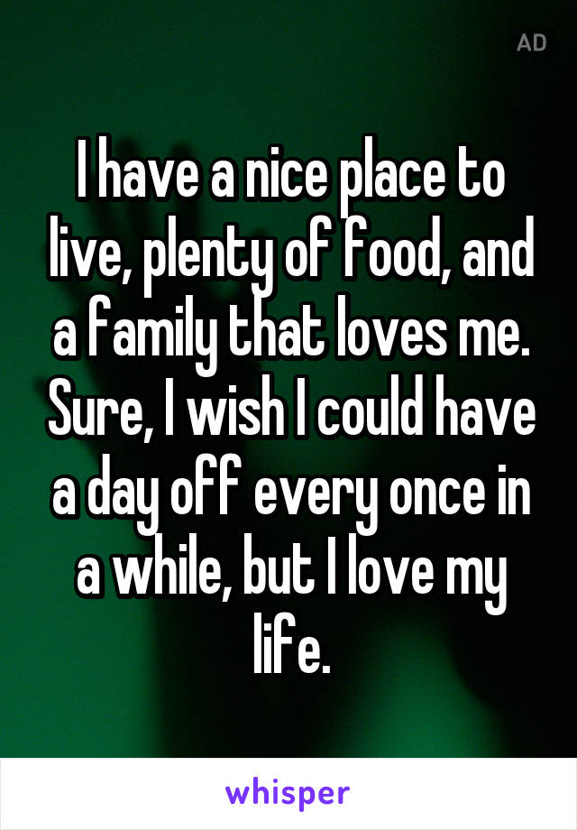 I have a nice place to live, plenty of food, and a family that loves me. Sure, I wish I could have a day off every once in a while, but I love my life.