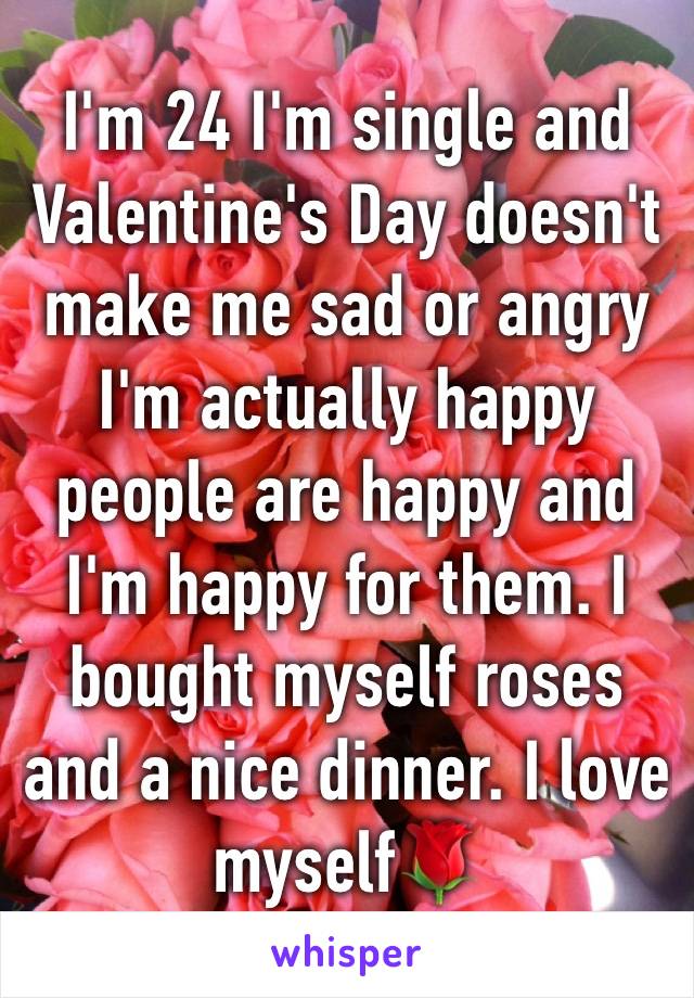 I'm 24 I'm single and Valentine's Day doesn't make me sad or angry I'm actually happy people are happy and I'm happy for them. I bought myself roses and a nice dinner. I love myself🌹