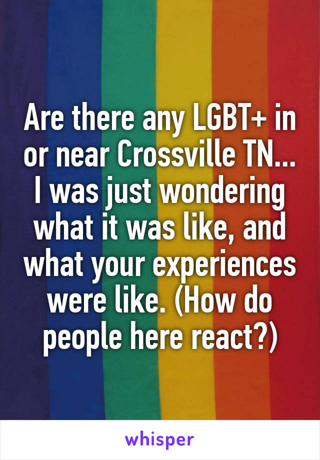 Are there any LGBT+ in or near Crossville TN... I was just wondering what it was like, and what your experiences were like. (How do people here react?)