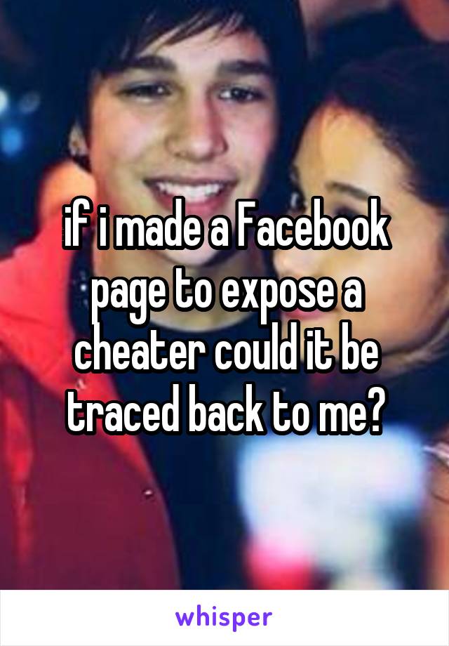 if i made a Facebook page to expose a cheater could it be traced back to me?