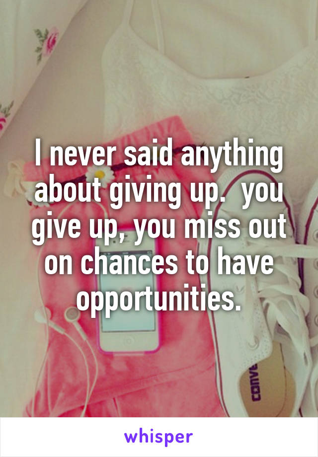 I never said anything about giving up.  you give up, you miss out on chances to have opportunities.