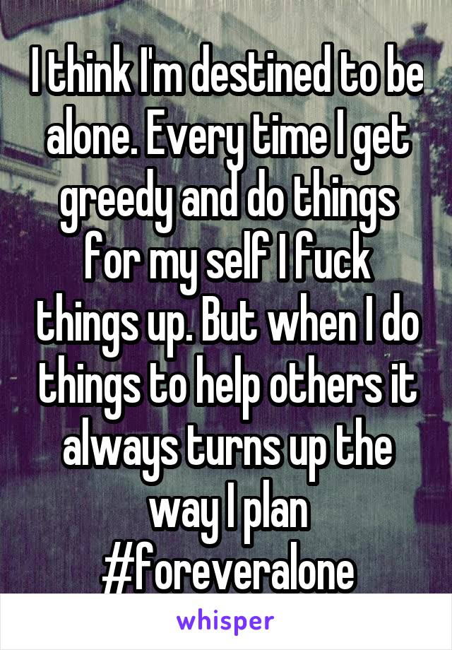 I think I'm destined to be alone. Every time I get greedy and do things for my self I fuck things up. But when I do things to help others it always turns up the way I plan
#foreveralone