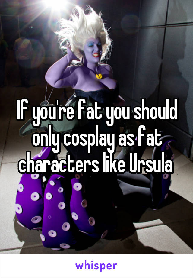 If you're fat you should only cosplay as fat characters like Ursula 