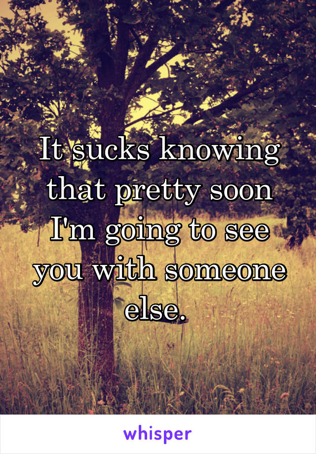 It sucks knowing that pretty soon I'm going to see you with someone else. 