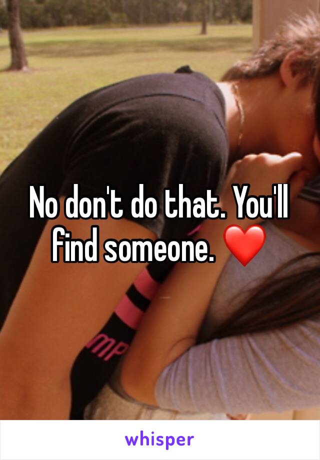 No don't do that. You'll find someone. ❤