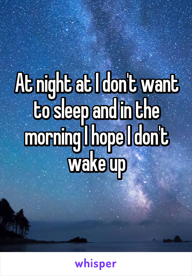 At night at I don't want to sleep and in the morning I hope I don't wake up
