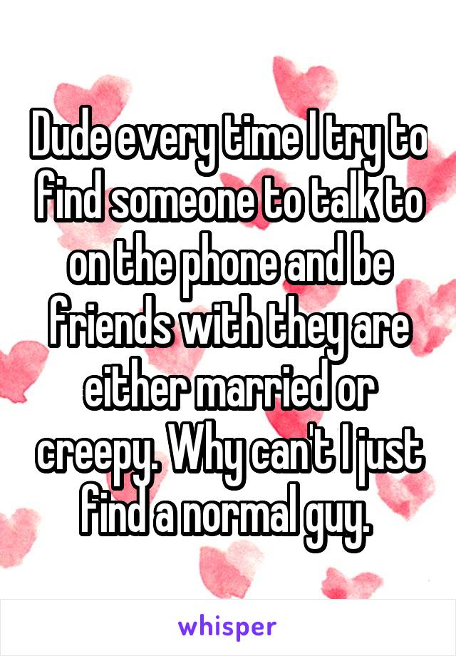 Dude every time I try to find someone to talk to on the phone and be friends with they are either married or creepy. Why can't I just find a normal guy. 