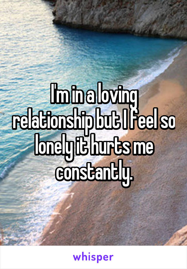 I'm in a loving relationship but I feel so lonely it hurts me constantly.