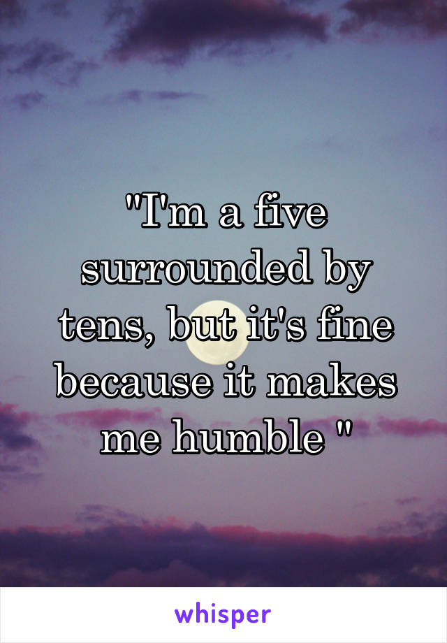 "I'm a five surrounded by tens, but it's fine because it makes me humble "