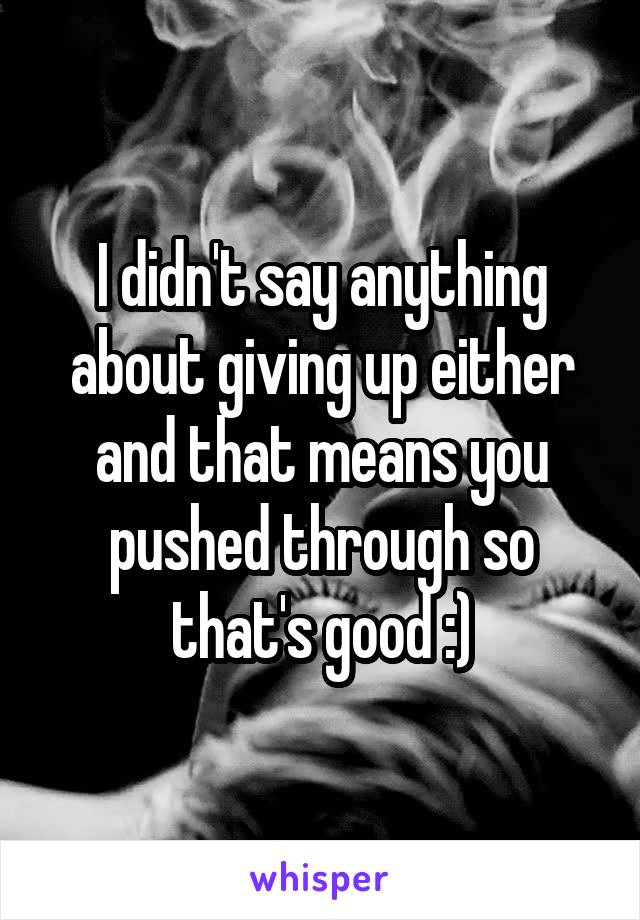 I didn't say anything about giving up either and that means you pushed through so that's good :)