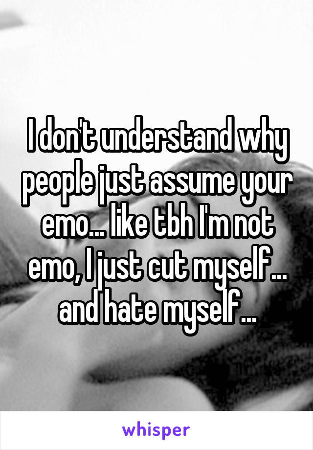 I don't understand why people just assume your emo... like tbh I'm not emo, I just cut myself... and hate myself...