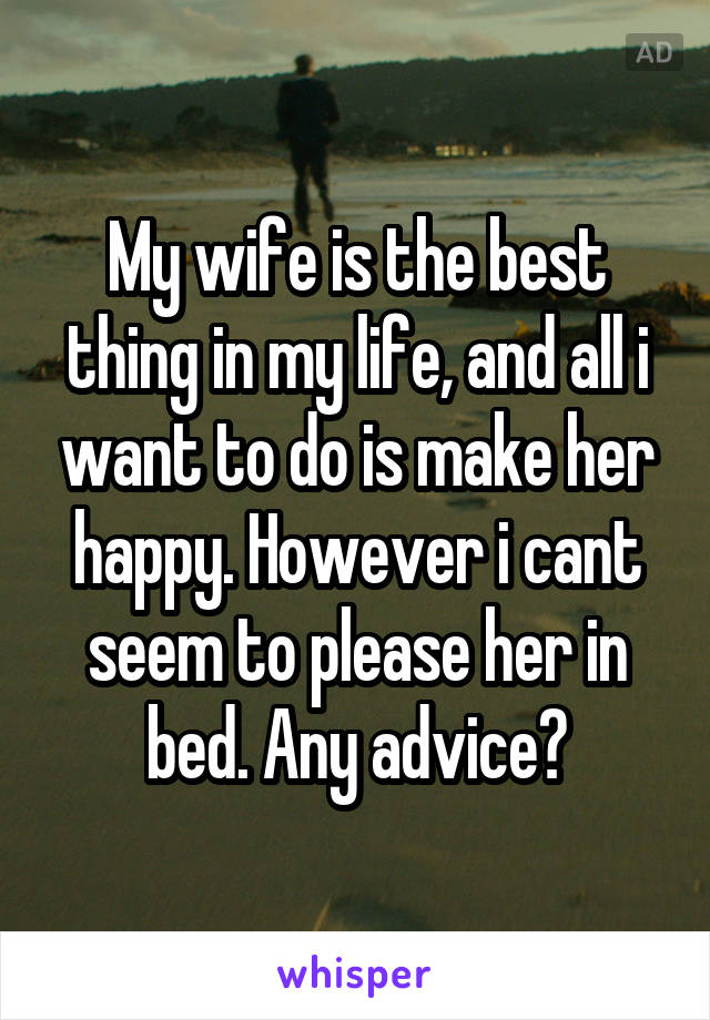 My wife is the best thing in my life, and all i want to do is make her happy. However i cant seem to please her in bed. Any advice?