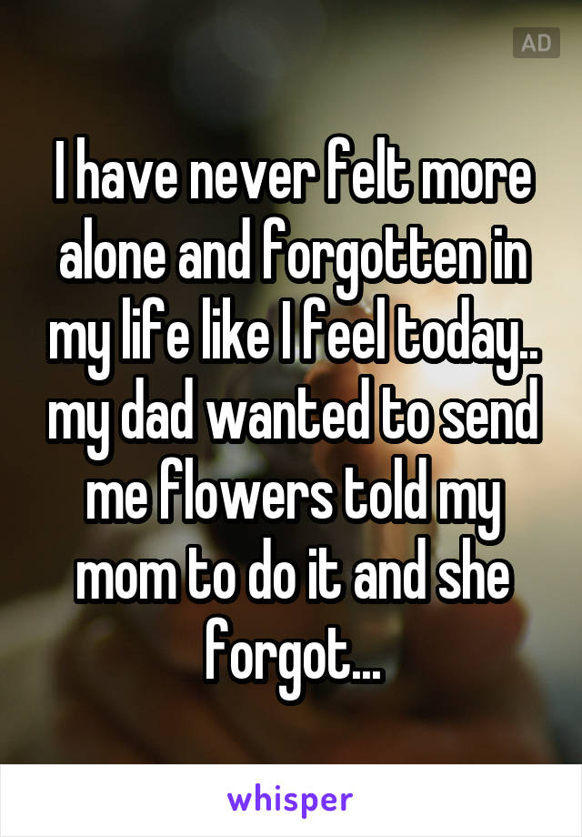 I have never felt more alone and forgotten in my life like I feel today.. my dad wanted to send me flowers told my mom to do it and she forgot...