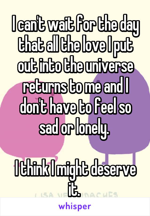 I can't wait for the day that all the love I put out into the universe returns to me and I don't have to feel so sad or lonely. 

I think I might deserve it. 