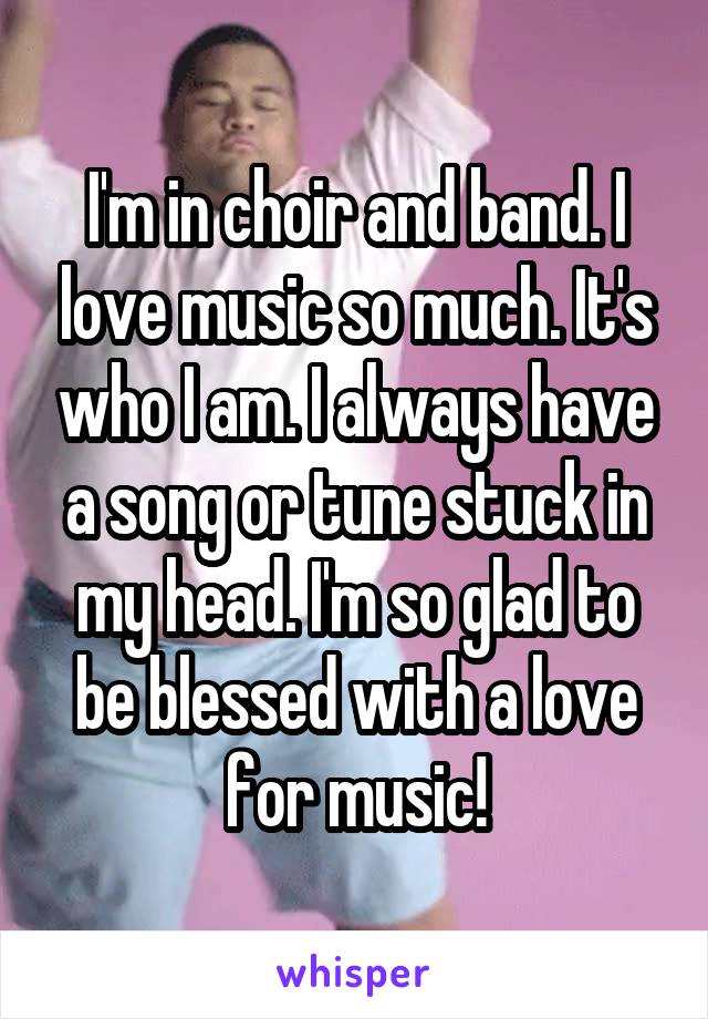 I'm in choir and band. I love music so much. It's who I am. I always have a song or tune stuck in my head. I'm so glad to be blessed with a love for music!