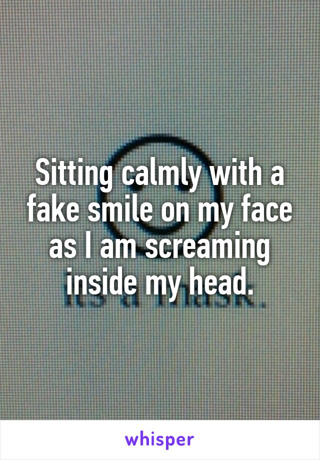 Sitting calmly with a fake smile on my face as I am screaming inside my head.