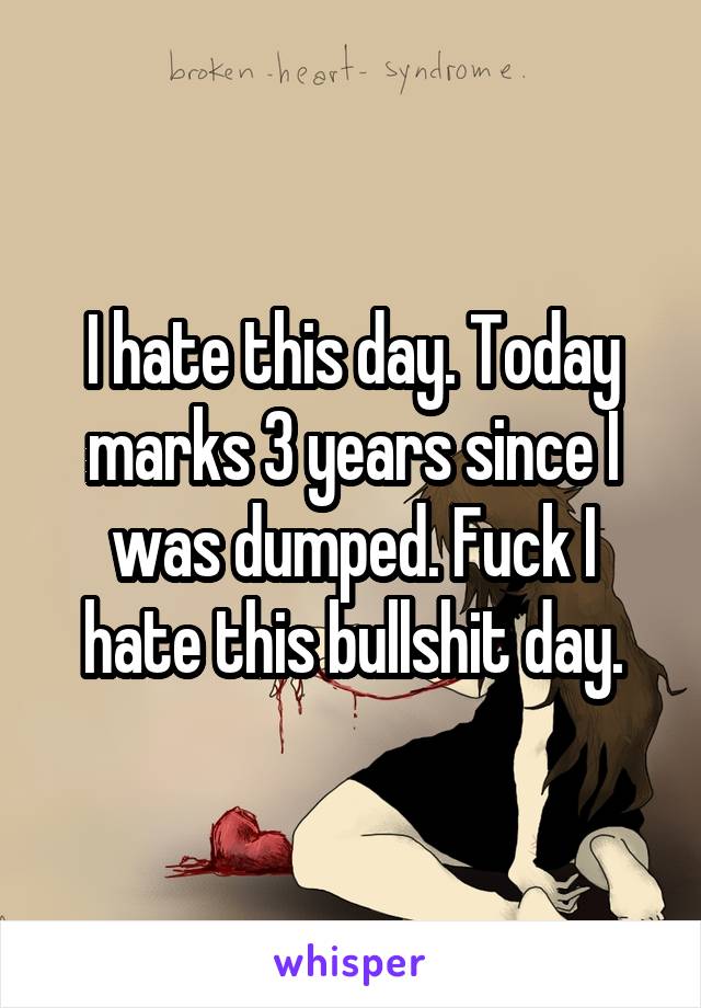 I hate this day. Today marks 3 years since I was dumped. Fuck I hate this bullshit day.