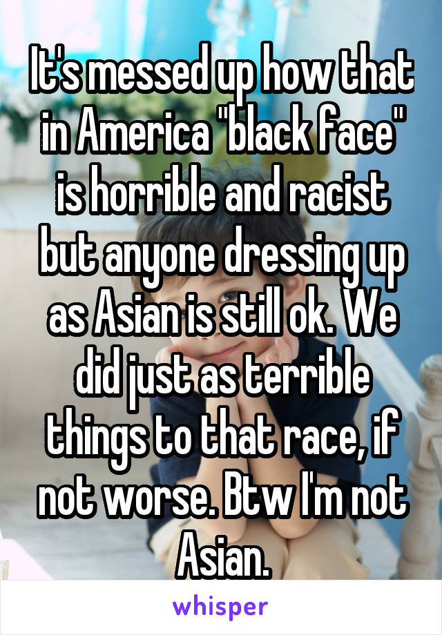 It's messed up how that in America "black face" is horrible and racist but anyone dressing up as Asian is still ok. We did just as terrible things to that race, if not worse. Btw I'm not Asian.