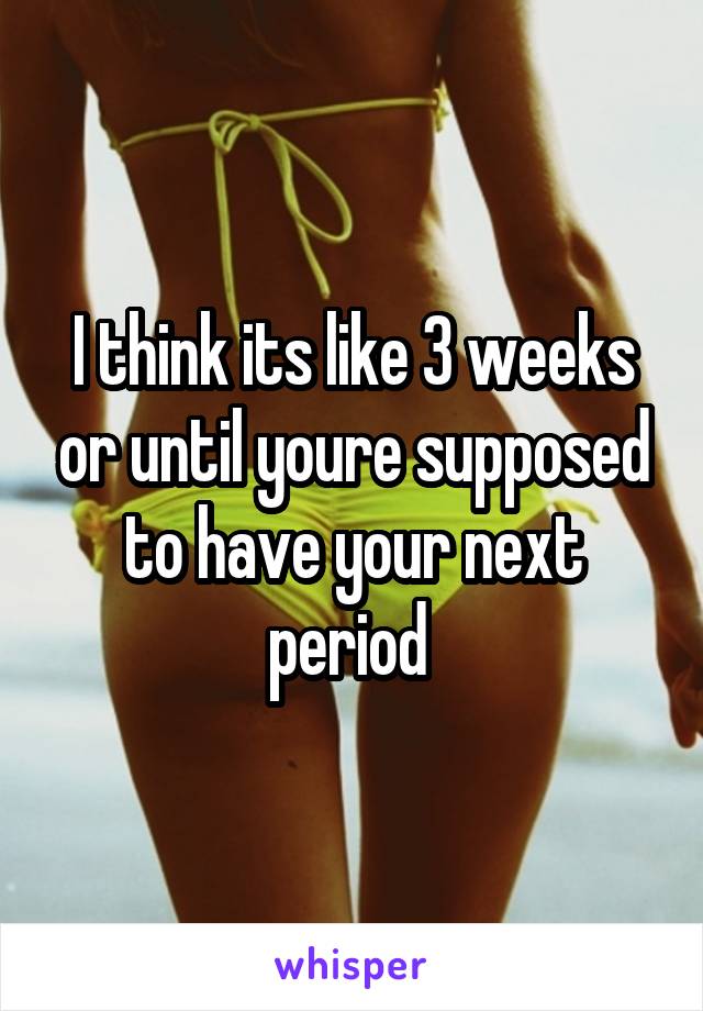 I think its like 3 weeks or until youre supposed to have your next period 