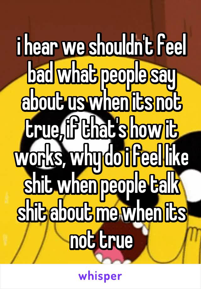 i hear we shouldn't feel bad what people say about us when its not true, if that's how it works, why do i feel like shit when people talk shit about me when its not true