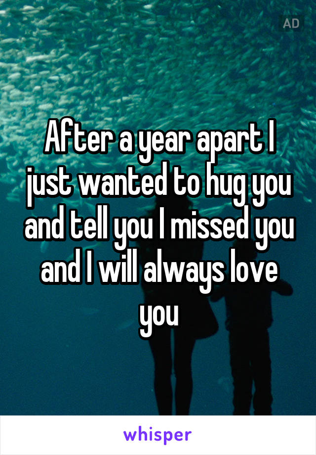 After a year apart I just wanted to hug you and tell you I missed you and I will always love you