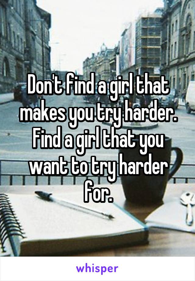 Don't find a girl that makes you try harder. Find a girl that you want to try harder for.