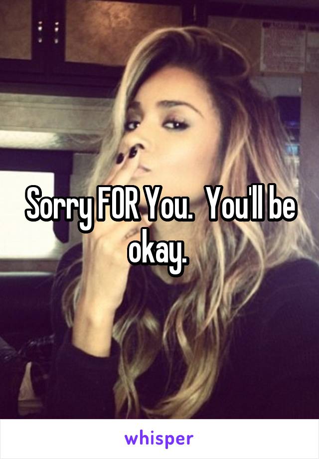 Sorry FOR You.  You'll be okay. 