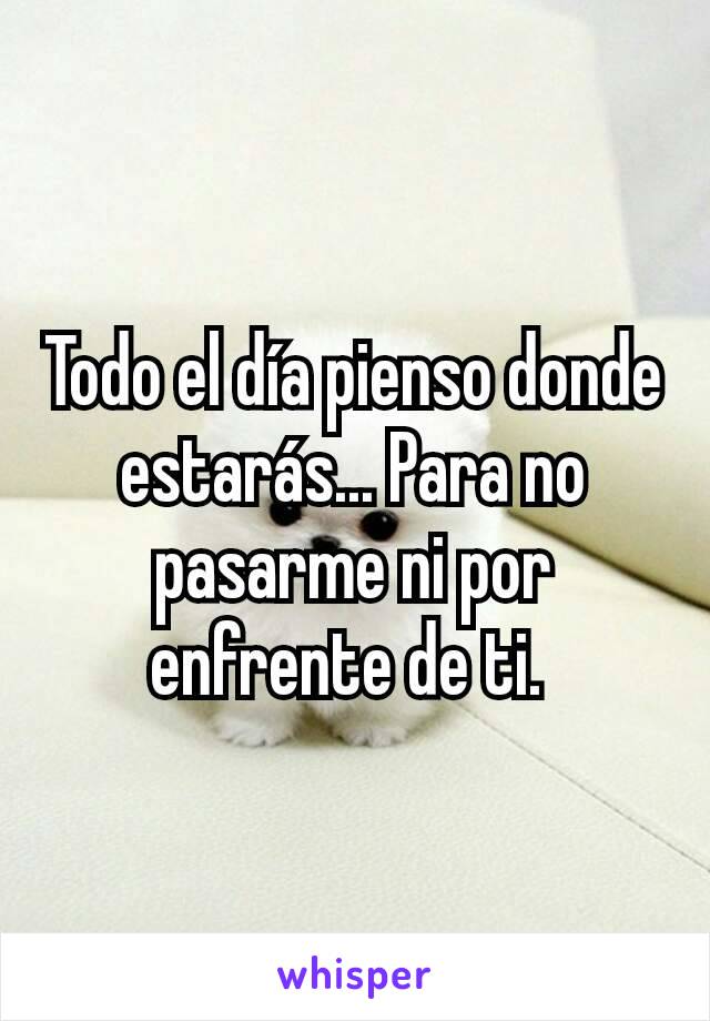 Todo el día pienso donde estarás... Para no pasarme ni por enfrente de ti. 