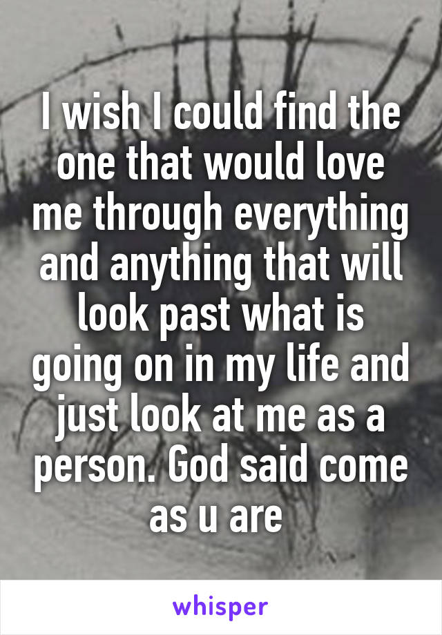 I wish I could find the one that would love me through everything and anything that will look past what is going on in my life and just look at me as a person. God said come as u are 