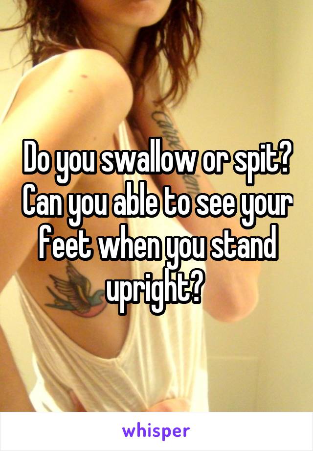 Do you swallow or spit? Can you able to see your feet when you stand upright? 