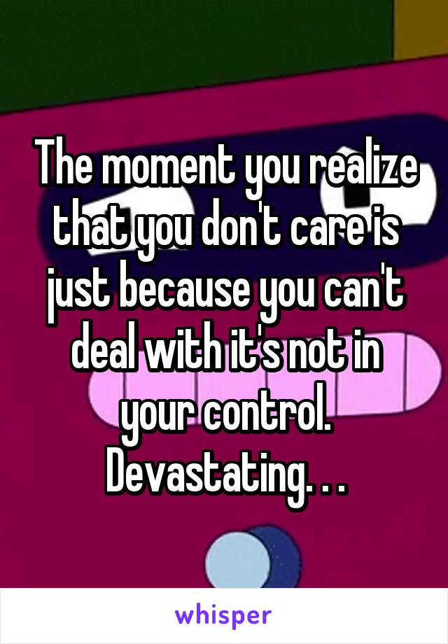 The moment you realize that you don't care is just because you can't deal with it's not in your control. Devastating. . .