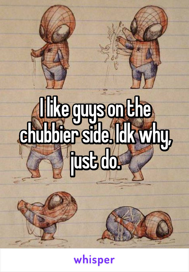 I like guys on the chubbier side. Idk why, just do.