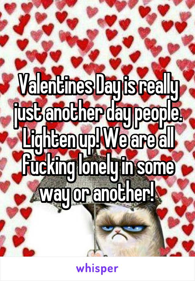 Valentines Day is really just another day people. Lighten up! We are all fucking lonely in some way or another! 