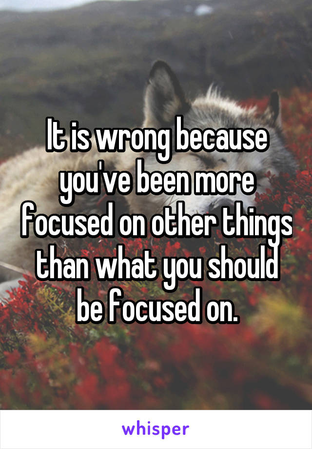 It is wrong because you've been more focused on other things than what you should be focused on.