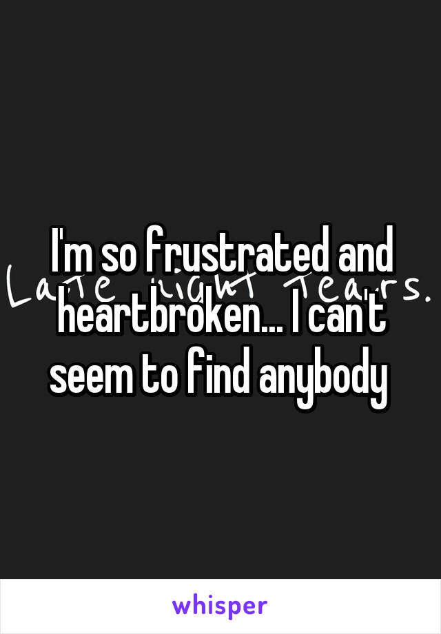 I'm so frustrated and heartbroken... I can't seem to find anybody 