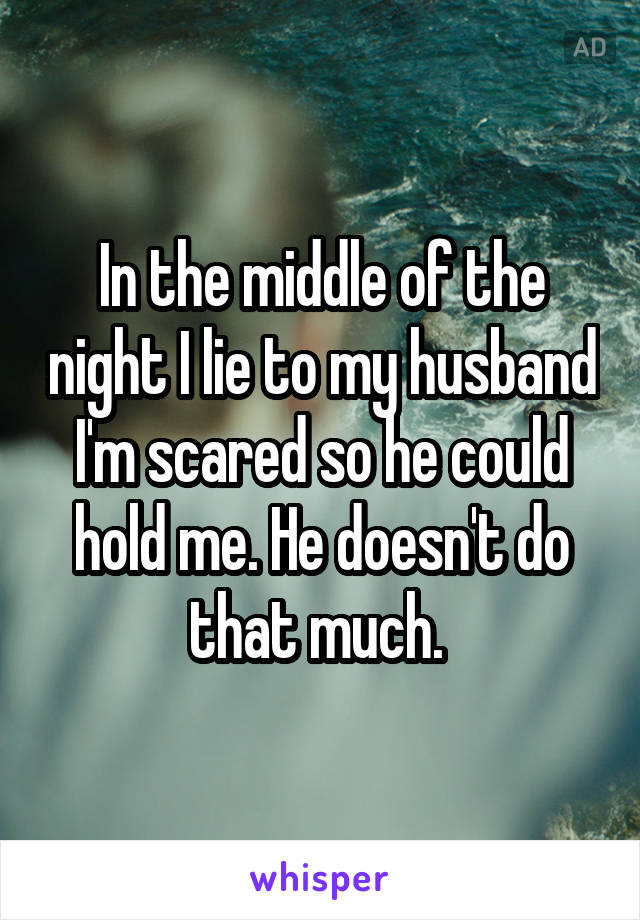 In the middle of the night I lie to my husband I'm scared so he could hold me. He doesn't do that much. 