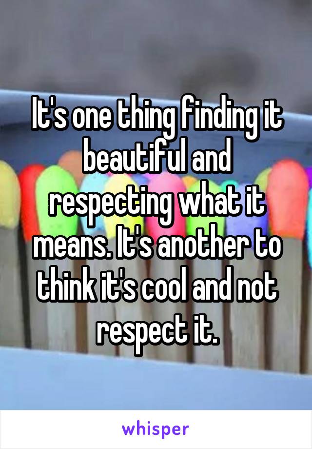 It's one thing finding it beautiful and respecting what it means. It's another to think it's cool and not respect it.