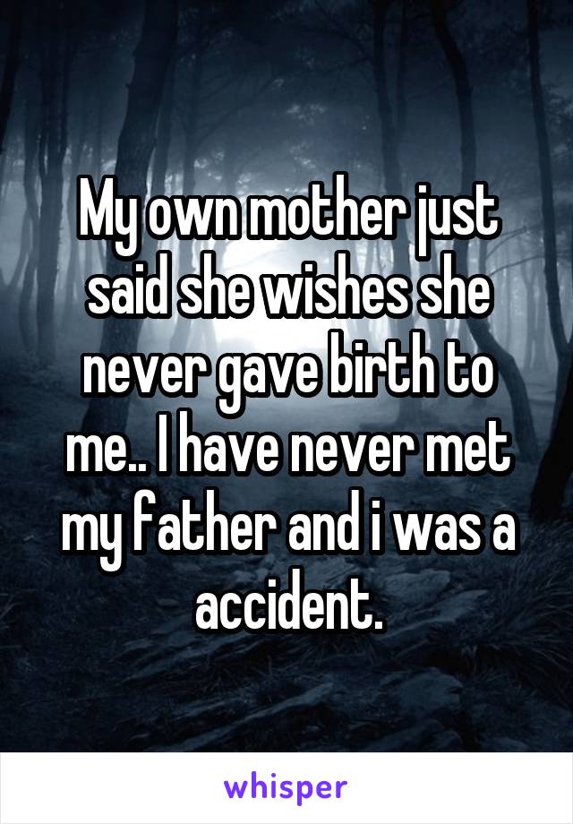 My own mother just said she wishes she never gave birth to me.. I have never met my father and i was a accident.