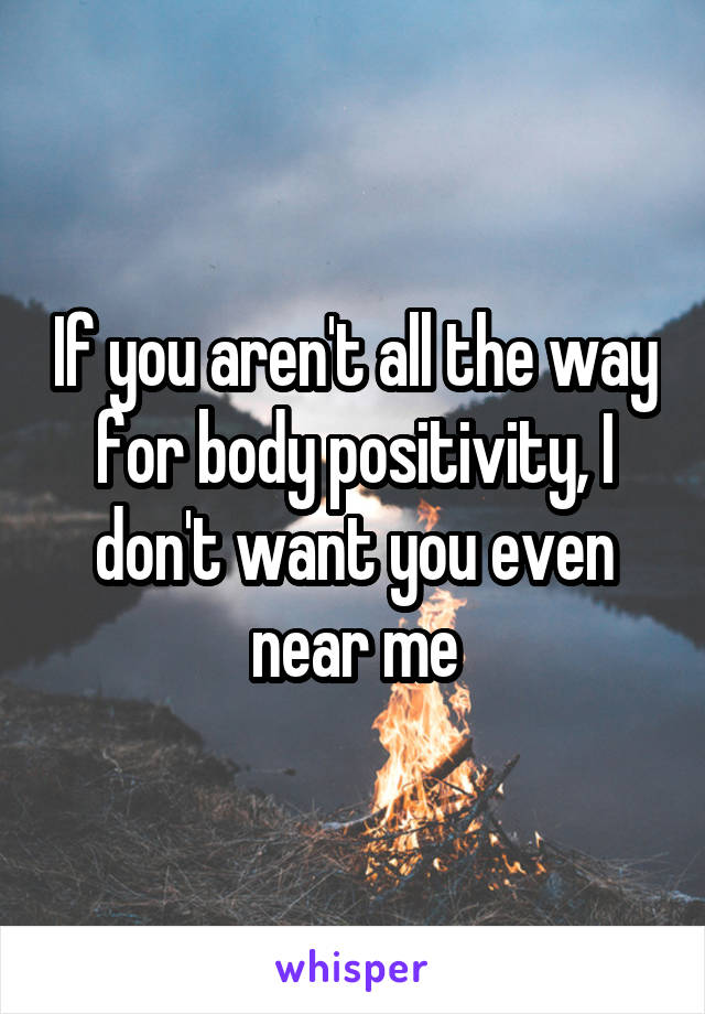 If you aren't all the way for body positivity, I don't want you even near me