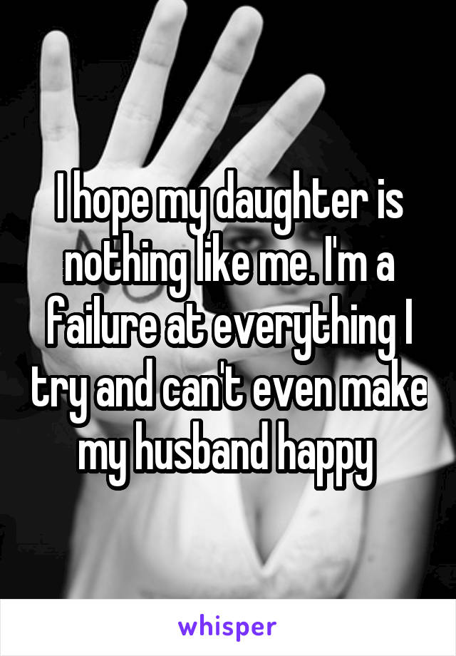 I hope my daughter is nothing like me. I'm a failure at everything I try and can't even make my husband happy 