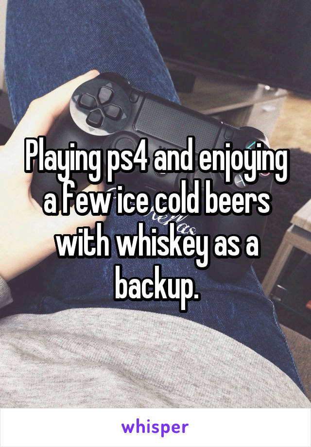 Playing ps4 and enjoying a few ice cold beers with whiskey as a backup.