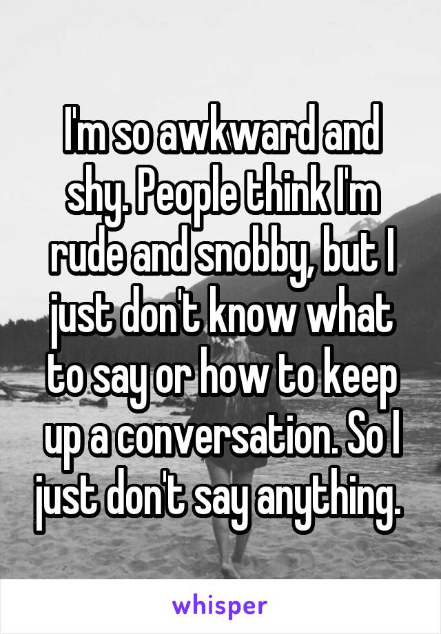 I'm so awkward and shy. People think I'm rude and snobby, but I just don't know what to say or how to keep up a conversation. So I just don't say anything. 