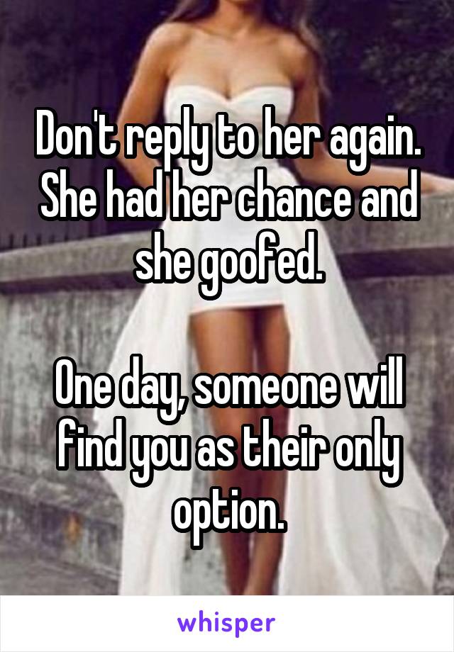 Don't reply to her again. She had her chance and she goofed.

One day, someone will find you as their only option.