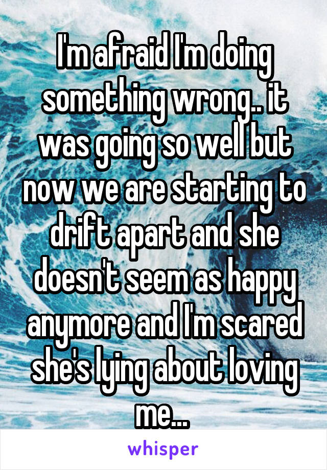 I'm afraid I'm doing something wrong.. it was going so well but now we are starting to drift apart and she doesn't seem as happy anymore and I'm scared she's lying about loving me... 