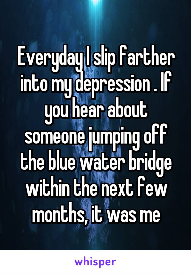 Everyday I slip farther into my depression . If you hear about someone jumping off the blue water bridge within the next few months, it was me